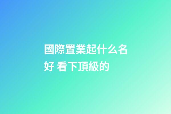 國際置業起什么名好 看下頂級的-第1張-公司起名-玄機派